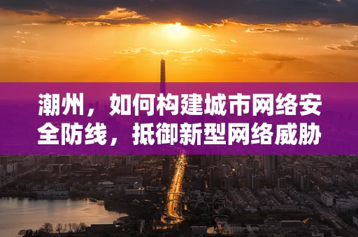潮州，如何构建城市网络安全防线，抵御新型网络威胁？