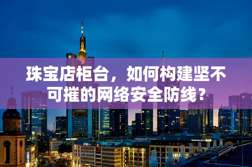 珠宝店柜台，如何构建坚不可摧的网络安全防线？