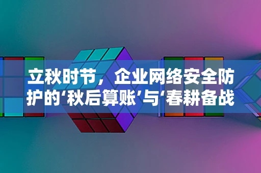 立秋时节，企业网络安全防护的‘秋后算账’与‘春耕备战’