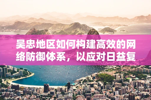 吴忠地区如何构建高效的网络防御体系，以应对日益复杂的网络威胁？