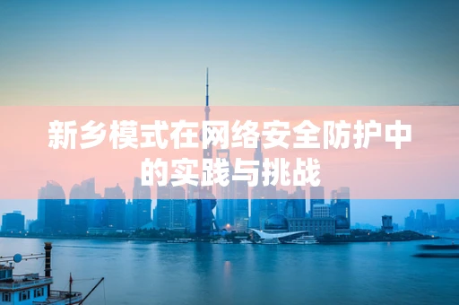新乡模式在网络安全防护中的实践与挑战