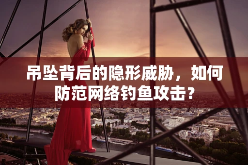 吊坠背后的隐形威胁，如何防范网络钓鱼攻击？