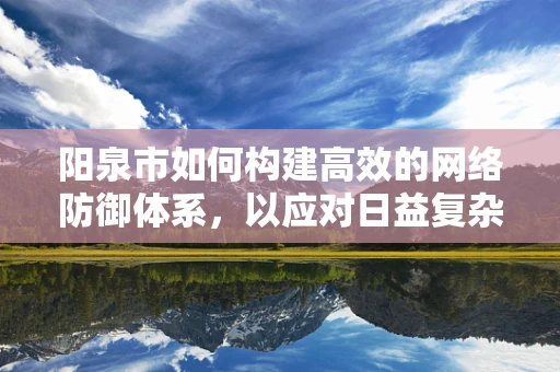 阳泉市如何构建高效的网络防御体系，以应对日益复杂的网络威胁？