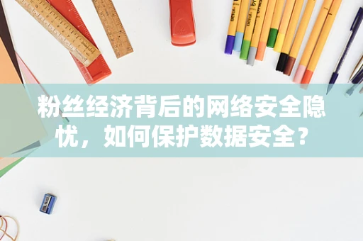 粉丝经济背后的网络安全隐忧，如何保护数据安全？