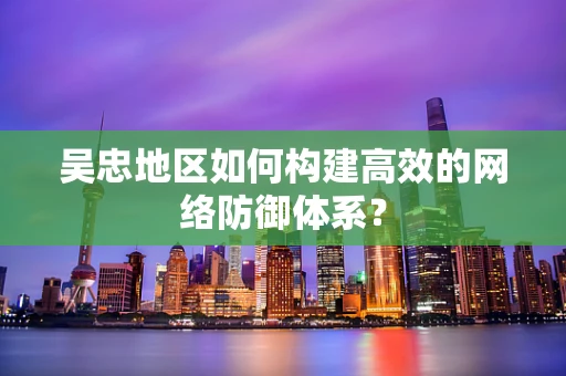 吴忠地区如何构建高效的网络防御体系？