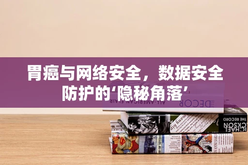 胃癌与网络安全，数据安全防护的‘隐秘角落’