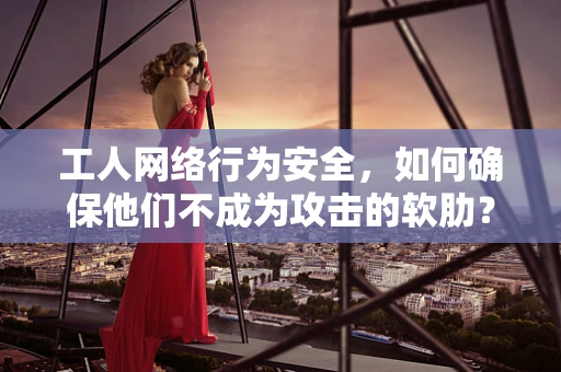 工人网络行为安全，如何确保他们不成为攻击的软肋？