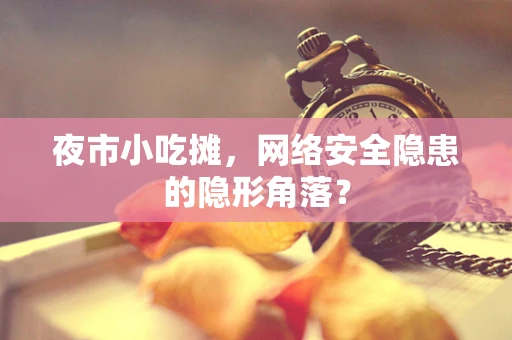 夜市小吃摊，网络安全隐患的隐形角落？