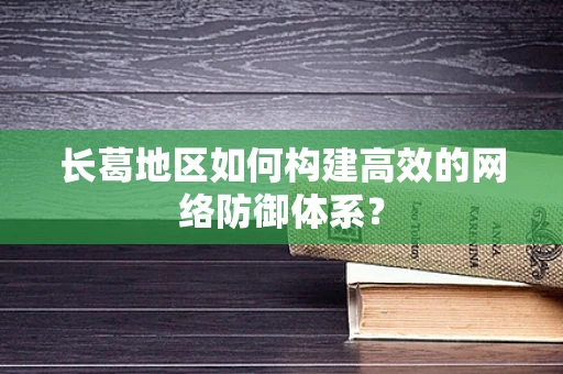 长葛地区如何构建高效的网络防御体系？