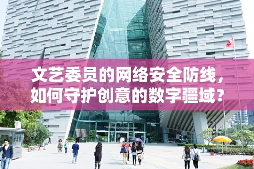 文艺委员的网络安全防线，如何守护创意的数字疆域？