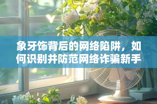 象牙饰背后的网络陷阱，如何识别并防范网络诈骗新手段？