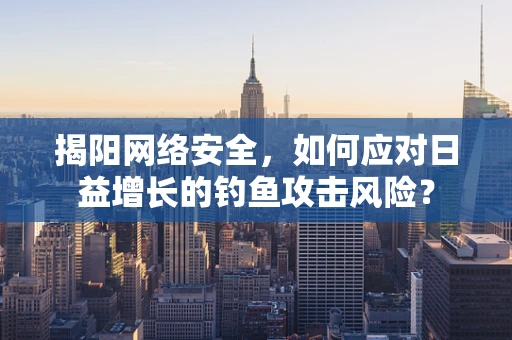 揭阳网络安全，如何应对日益增长的钓鱼攻击风险？