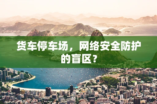 货车停车场，网络安全防护的盲区？