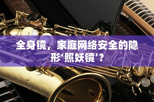 全身镜，家庭网络安全的隐形‘照妖镜’？