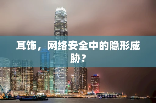 耳饰，网络安全中的隐形威胁？