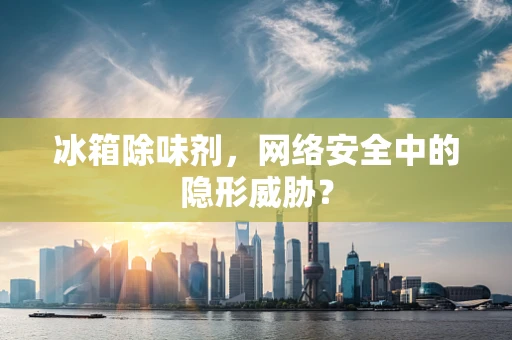 冰箱除味剂，网络安全中的隐形威胁？