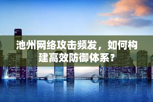 池州网络攻击频发，如何构建高效防御体系？