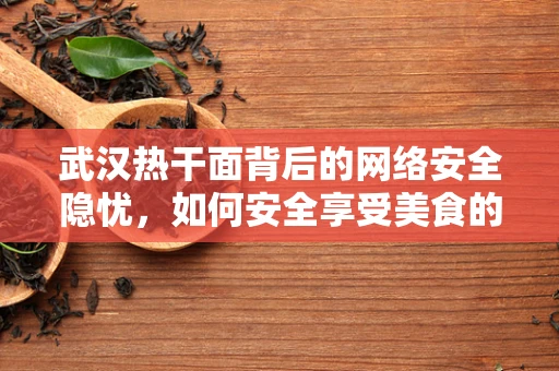 武汉热干面背后的网络安全隐忧，如何安全享受美食的数字足迹？