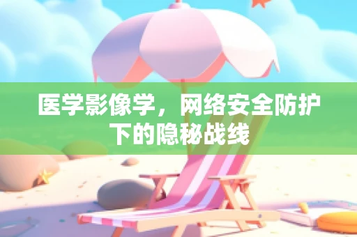 医学影像学，网络安全防护下的隐秘战线