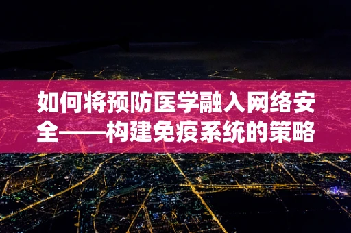 如何将预防医学融入网络安全——构建免疫系统的策略？