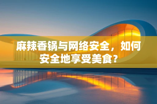 麻辣香锅与网络安全，如何安全地享受美食？