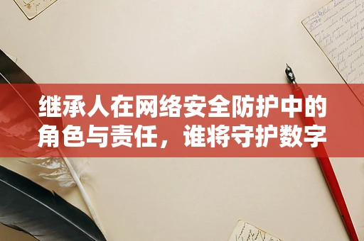 继承人在网络安全防护中的角色与责任，谁将守护数字遗产？