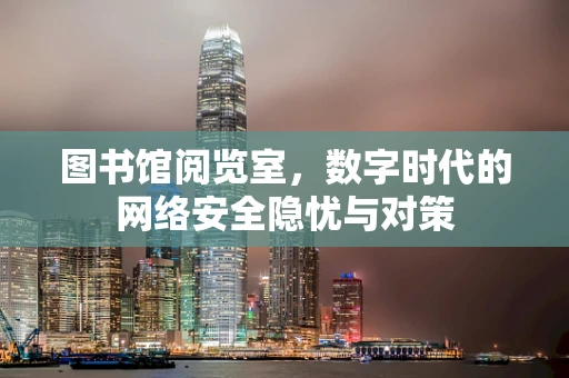 图书馆阅览室，数字时代的网络安全隐忧与对策