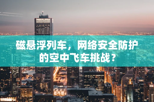 磁悬浮列车，网络安全防护的空中飞车挑战？
