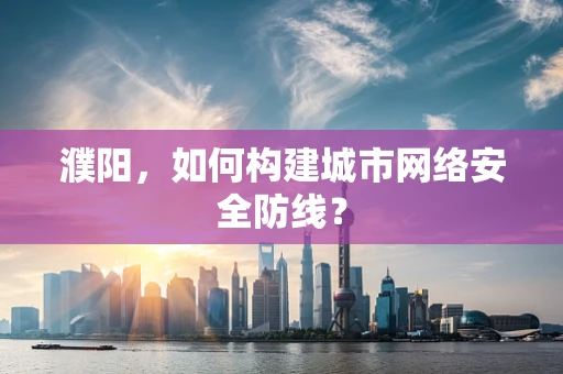 濮阳，如何构建城市网络安全防线？