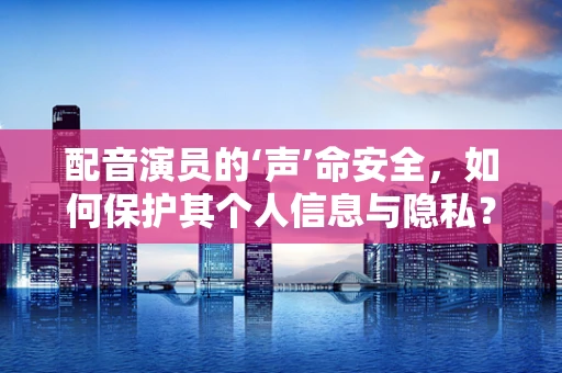 配音演员的‘声’命安全，如何保护其个人信息与隐私？