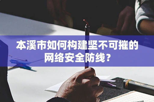 本溪市如何构建坚不可摧的网络安全防线？