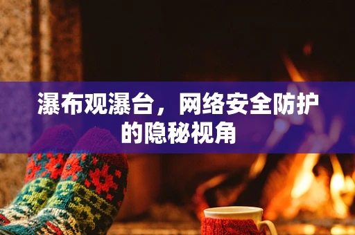 瀑布观瀑台，网络安全防护的隐秘视角
