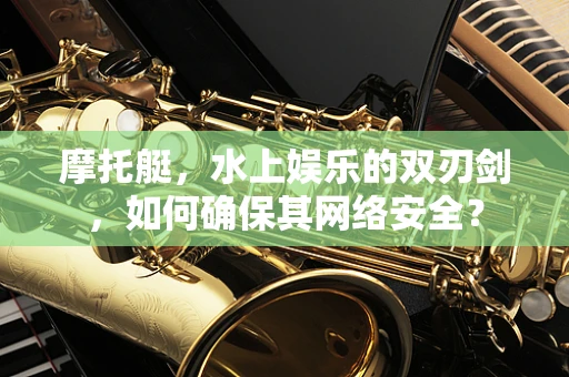 摩托艇，水上娱乐的双刃剑，如何确保其网络安全？
