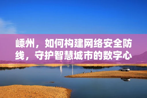 嵊州，如何构建网络安全防线，守护智慧城市的数字心脏？