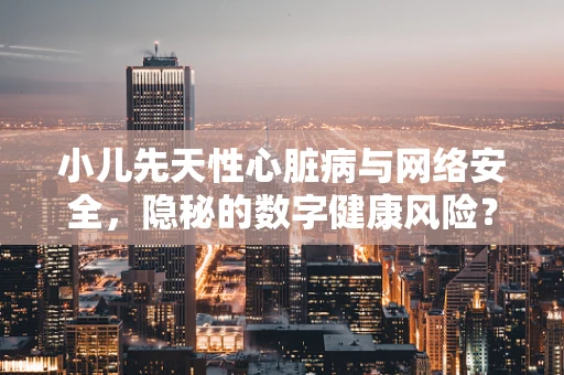 小儿先天性心脏病与网络安全，隐秘的数字健康风险？