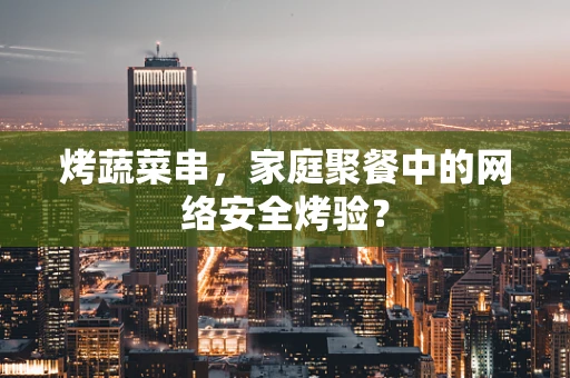 烤蔬菜串，家庭聚餐中的网络安全烤验？