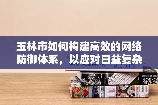 玉林市如何构建高效的网络防御体系，以应对日益复杂的网络安全威胁？