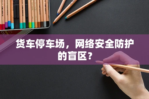 货车停车场，网络安全防护的盲区？