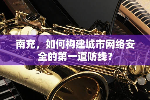南充，如何构建城市网络安全的第一道防线？