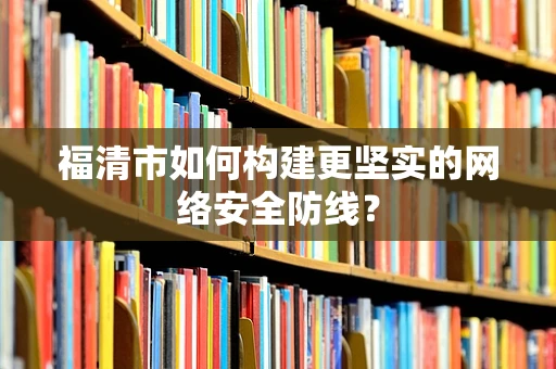 福清市如何构建更坚实的网络安全防线？