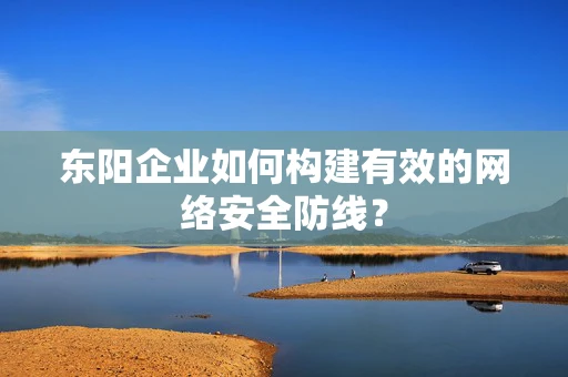 东阳企业如何构建有效的网络安全防线？