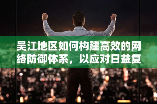 吴江地区如何构建高效的网络防御体系，以应对日益复杂的网络威胁？