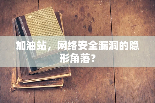 加油站，网络安全漏洞的隐形角落？