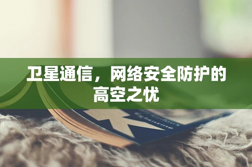 卫星通信，网络安全防护的高空之忧