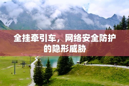 全挂牵引车，网络安全防护的隐形威胁