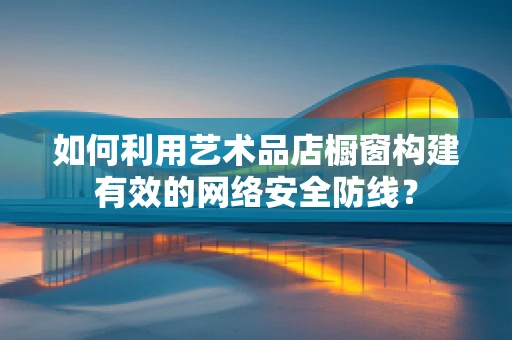如何利用艺术品店橱窗构建有效的网络安全防线？