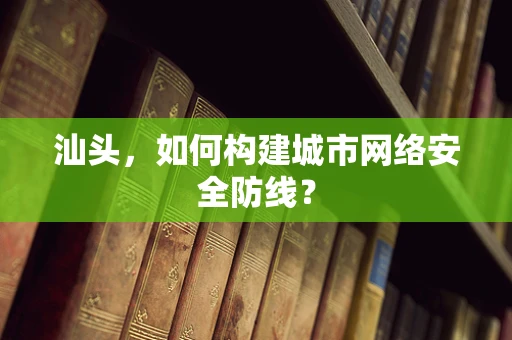 汕头，如何构建城市网络安全防线？
