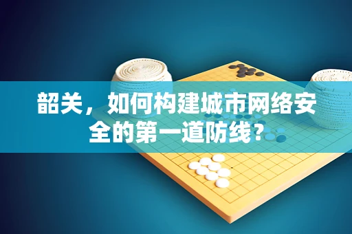 韶关，如何构建城市网络安全的第一道防线？