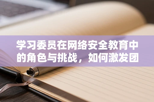 学习委员在网络安全教育中的角色与挑战，如何激发团队学习动力？
