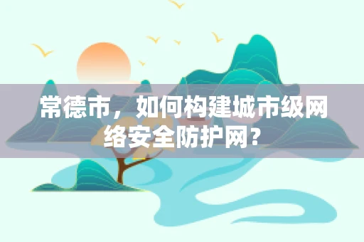 常德市，如何构建城市级网络安全防护网？